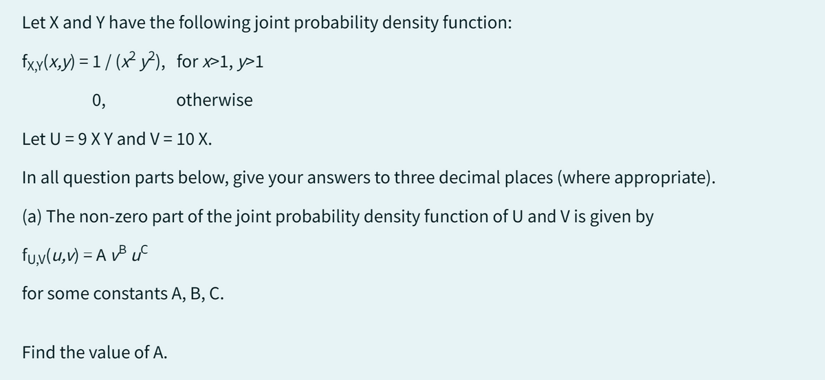 Let X and Y have the following joint probability density function:
fxy(x,y)=1/(x²y²),
for x>1, y>1
0,
otherwise
Let U = 9 X Y and V = 10 X.
In all question parts below, give your answers to three decimal places (where appropriate).
(a) The non-zero part of the joint probability density function of U and V is given by
fu,v(u, v) = A v³ uc
for some constants A, B, C.
Find the value of A.