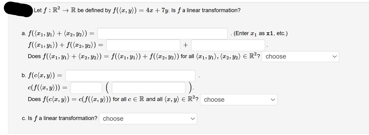 Let ƒ : R² → R be defined by ƒ((x, y)) = 4x + 7y. Is ƒ a linear transformation?
a. f((x1, y₁) + (x2, Y2)) =
f((x₁, y₁)) + f((x2, Y2)) =
Does f((x1, y₁) + (x2, y2))
+
=
· ƒ((x1, y₁)) + f((x2, Y2)) for all (x₁, y₁), (x2, Y2) E R²? choose
b. f(c(x, y)):
c(f((x, y)))
Does f(c(x, y)) = c(ƒ((x, y))) for all c € R and all (x, y) = R²? choose
. (Enter x₁ as x1, etc.)
c. Is f a linear transformation? choose