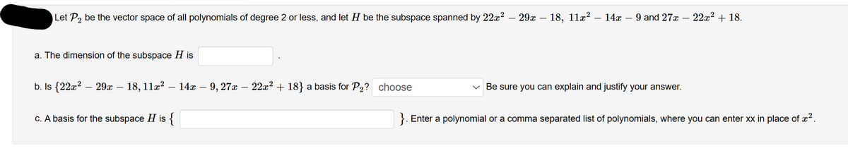 Let P₂ be the vector space of all polynomials of degree 2 or less, and let H be the subspace spanned by 22x² — 29x – 18, 11x² – 14x – 9 and 27x - 22x² + 18.
a. The dimension of the subspace His
b. Is {22x² 29x - 18, 11x² - 14x · 9, 27x − 22x² + 18} a basis for P₂? choose
c. A basis for the subspace H is {
Be sure you can explain and justify your answer.
Enter a polynomial or a comma separated list of polynomials, where you can enter xx in place of ².
