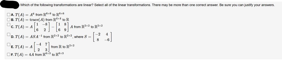 Which of the following transformations are linear? Select all of the linear transformations. There may be more than one correct answer. Be sure you can justify your answers.
] A. T(A) = A6 from R6×6 to R6×6
|B. T(A) = trace(A) from R4×4 to R
1[10 2]-[18]
6
6 9
c. T(A) = A
D. T(A) = ASA-¹ from R²×² to R²×², where S
=
}]
3
E. T(A) = A
= A[
2
6x3
OF. T(A) = 4A from R6×³ to R6×³
R6x3
2x2
A from R2×2 to R²×2
-4 7
2x2
from R to R²X2
-2
8
46]