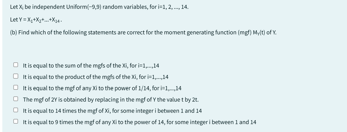 Let X; be independent Uniform(-9,9) random variables, for i=1, 2, ..., 14.
Let Y=X₁+X₂+...+X14.
(b) Find which of the following statements are correct for the moment generating function (mgf) My(t) of Y.
It is equal to the sum of the mgfs of the Xi, for i=1,...,14
It is equal to the product of the mgfs of the Xi, for i=1,...,14
OIt is equal to the mgf of any Xi to the power of 1/14, for i=1,...,14
The mgf of 2Y is obtained by replacing in the mgf of Y the value t by 2t.
It is equal to 14 times the mgf of Xi, for some integer i between 1 and 14
It is equal to 9 times the mgf of any Xi to the power of 14, for some integer i between 1 and 14