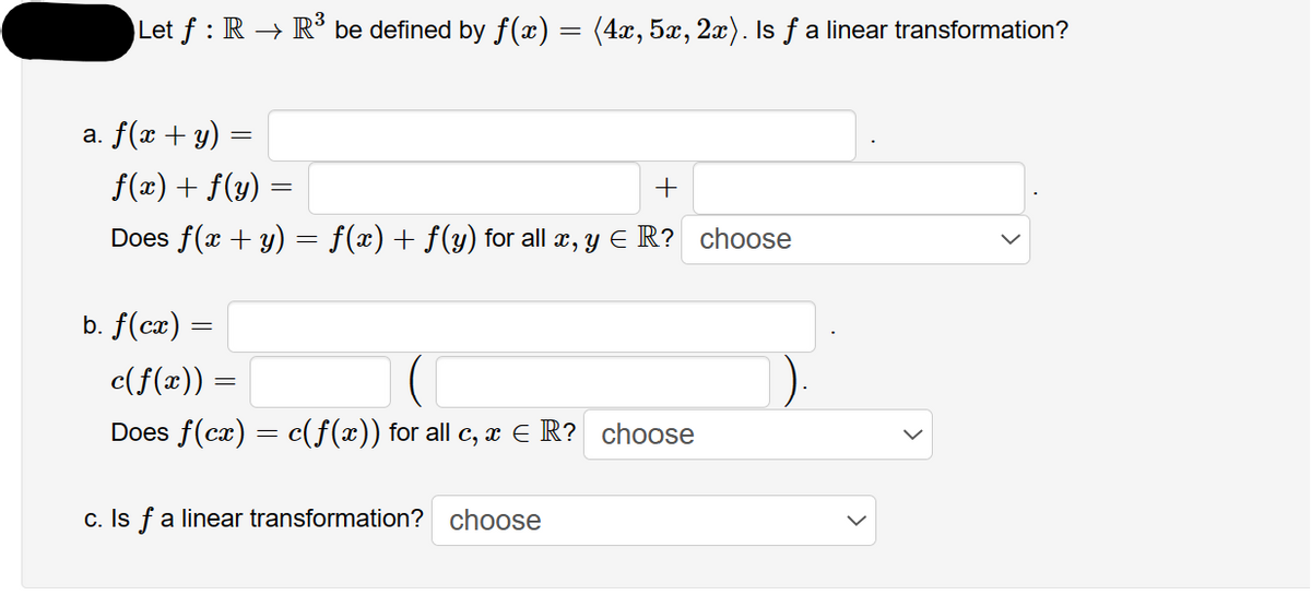 Let ƒ : R → R³ be defined by f(x) = (4x, 5x, 2x). Is ƒ a linear transformation?
a. f(x + y) =
f(x) + f(y)
+
Does f(x + y) = f(x) + ƒ(y) for all x, y ER? choose
=
b. f(cx) =
c(f(x)) :
Does f(cx) = c(f(x)) for all c, x ≤ R? choose
=
c. Is f a linear transformation? choose