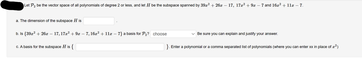 Let P₂ be the vector space of all polynomials of degree 2 or less, and let H be the subspace spanned by 39x² + 26x − 17, 17x² + 9x · 7 and 16x² + 11x − 7.
a. The dimension of the subspace His
b. Is {39x² + 26x − 17, 17x² + 9x − 7, 16x² + 11x – 7} a basis for P₂? choose
c. A basis for the subspace H is {
Be sure you can explain and justify your answer.
}. Enter a polynomial or a comma separated list of polynomials (where you can enter xx in place of x²)
