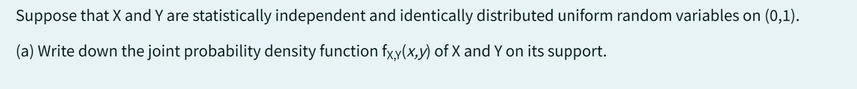 Suppose that X and Y are statistically independent and identically distributed uniform random variables on (0,1).
(a) Write down the joint probability density function fx,y(x,y) of X and Y on its support.