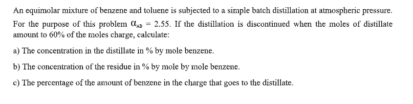 An equimolar mixture of benzene and toluene is subjected to a simple batch distillation at atmospheric pressure.
For the purpose of this problem Ca3 = 2.55. If the distillation is discontinued when the moles of distillate
amount to 60% of the moles charge, calculate:
a) The concentration in the distillate in % by mole benzene.
b) The concentration of the residue in % by mole by mole benzene.
c) The percentage of the amount of benzene in the charge that goes to the distillate.
