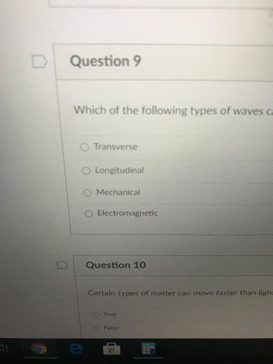 Question 9
Which of the following types of waves ca
Transverse
O Longitudinal
Mechanical
Electromagnetic
Question 1o
Certain types of matter can move faster than light
O True
False
