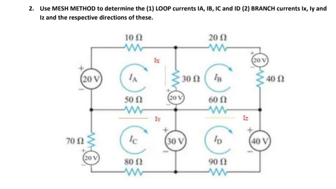 2. Use MESH METHOD to determine the (1) LOOP currents IA, IB, IC and ID (2) BRANCH currents Ix, ly and
Iz and the respective directions of these.
10Ω
20 2
Ix
20 V
(20 V
30 Ω (
40 Ω
50 Ω
20 V
60 N
Iy
Iz
70 Ω
Ic
30 V
(40 V)
(20 V
80 Ω
90 Ω

