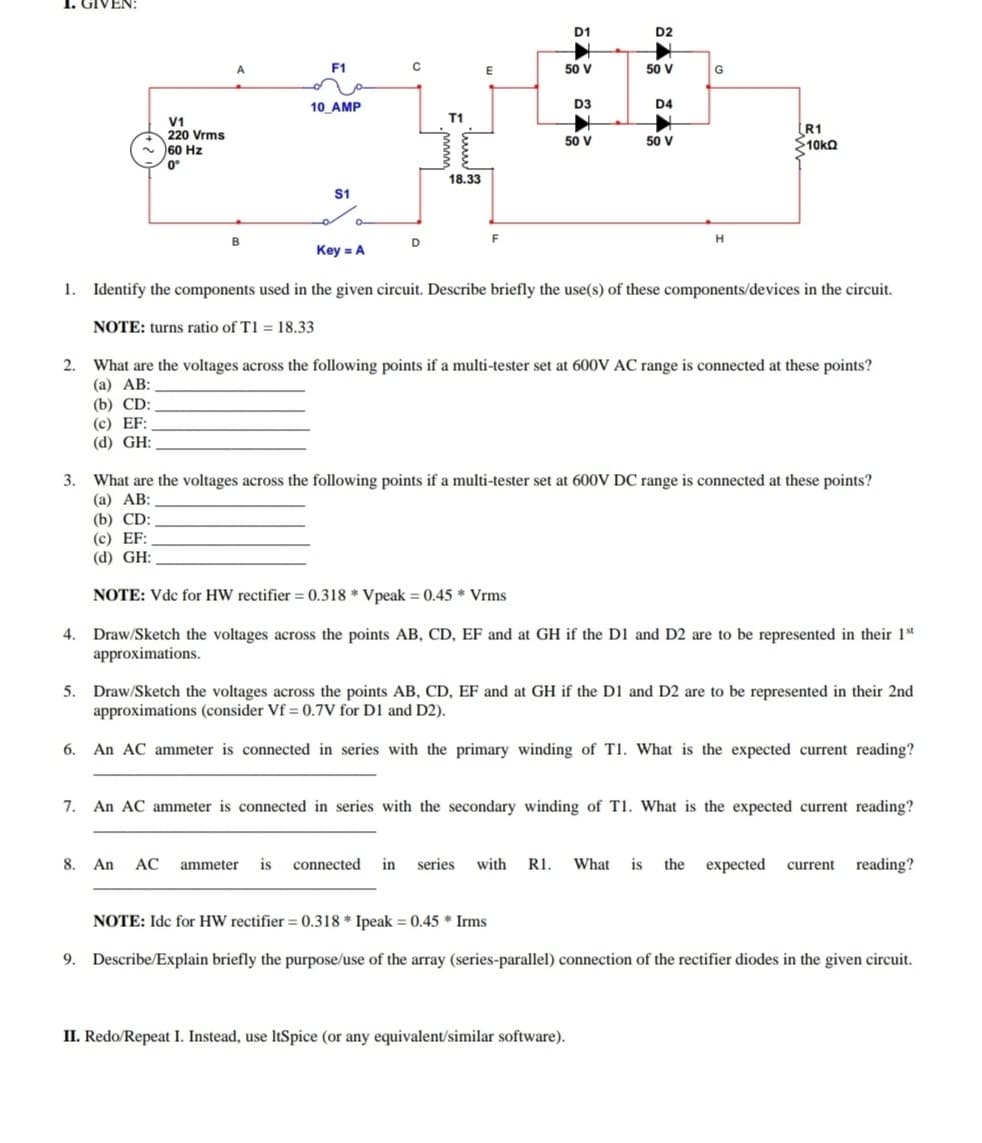 D1
D2
A
F1
50 V
50 V
G
10 AMP
D3
D4
T1
V1
220 Vrms
- 60 Hz
0°
R1
10kQ
50 V
50 V
18.33
S1
B
D
F
Key = A
1.
Identify the components used in the given circuit. Describe briefly the use(s) of these components/devices in the circuit.
NOTE: turns ratio of T1 = 18.33
2.
What are the voltages across the following points if a multi-tester set at 600V AC range is connected at these points?
(а) АВ:
(b) CD:
(c) EF:
(d) GH:
3.
What are the voltages across the following points if a multi-tester set at 600V DC range is connected at these points?
(а) АВ:
(b) CD:
(c) EF:
(d) GH:
NOTE: Vdc for HW rectifier = 0.318 * Vpeak = 0.45 * Vrms
4.
Draw/Sketch the voltages across the points AB, CD, EF and at GH if the D1 and D2 are to be represented in their 1st
approximations.
5. Draw/Sketch the voltages across the points AB, CD, EF and at GH if the D1 and D2 are to be represented in their 2nd
approximations (consider Vf = 0.7V for D1 and D2).
6.
An AC ammeter is connected in series with the primary winding of T1. What is the expected current reading?
7.
An AC ammeter is connected in series with the secondary winding of T1. What is the expected current reading?
8. An
АС
ammeter is connected in
series
with R1.
What is the expected current reading?
NOTE: Idc for HW rectifier = 0.318 * Ipeak = 0.45 * Irms
9. Describe/Explain briefly the purpose/use of the array (series-parallel) connection of the rectifier diodes in the given circuit.
II. Redo/Repeat I. Instead, use ItSpice (or any equivalent/similar software).
