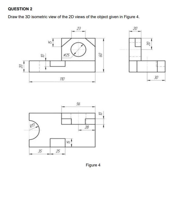 QUESTION 2
Draw the 3D isometric view of the 2D views of the object given in Figure 4.
23
20
$25
20
110
30
56
R17
28
35
25
Figure 4
09
