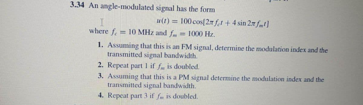 3.34 An angle-modulated signal has the form
u(t) = 100 cos[2n f.t +4 sin 27 fm t]
where fe
10 MHz and fm
1000 Hz.
1. Assuming that this is an FM signal, determine the modulation index and the
transmitted signal bandwidth.
2. Repeat part 1 if fm is doubled.
3. Assuming that this is a PM signal determine the modulation index and the
transmitted signal bandwidth.
4. Repeat part 3 if fm is doubled.

