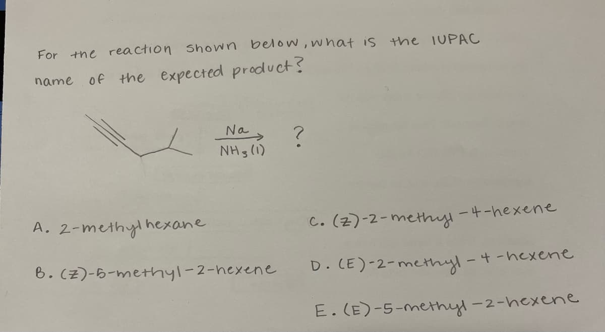 For
the reaction Shown below, what is
the IUPAC
name of the expected product?
Na
NHs (1)
A. 2-methyl hexane
c. (z)-2-methyl
ー4-hexene
6. Cz)-6-methyl-2-hexene
D. CE)-2-methyl
-4-hexene
E. (E)-5-methyl-2-hexene
