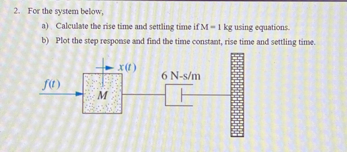 2. For the system below,
a) Calculate the rise time and settling time if M = 1 kg using equations.
b) Plot the step response and find the time constant, rise time and settling time.
x(t)
6 N-s/m
f(t)
M