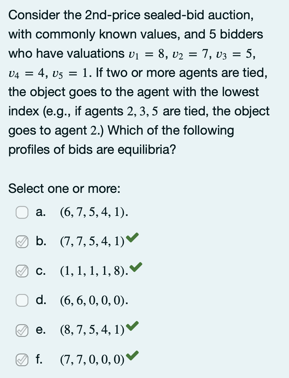 Consider the 2nd-price sealed-bid auction,
with commonly known values, and 5 bidders
who have valuations vi = 8, v2 = 7, v3 = 5,
v4 = 4, v5 = 1. If two or more agents are tied,
the object goes to the agent with the lowest
index (e.g., if agents 2, 3, 5 are tied, the object
goes to agent 2.) Which of the following
profiles of bids are equilibria?
Select one or more:
а.
(6, 7, 5, 4, 1).
O b. (7,7,5, 4, 1)▼
O C.
(1, 1, 1, 1, 8).'
d. (6, 6,0, 0, 0).
e. (8, 7, 5, 4, 1)
е.
f.
(7,7, 0, 0, 0)▼
