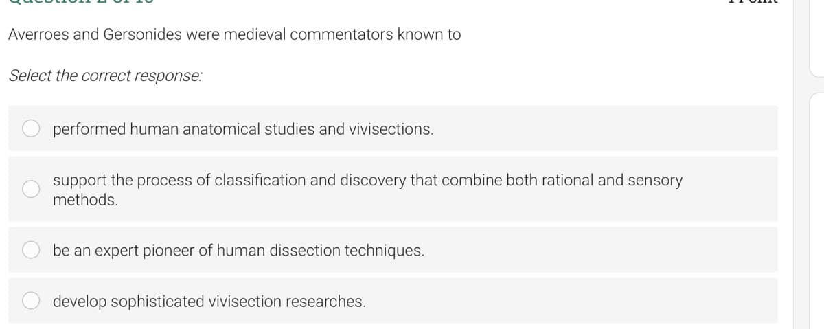 Averroes and Gersonides were medieval commentators known to
Select the correct response:
performed human anatomical studies and vivisections.
support the process of classification and discovery that combine both rational and sensory
methods.
be an expert pioneer of human dissection techniques.
develop sophisticated vivisection researches.
