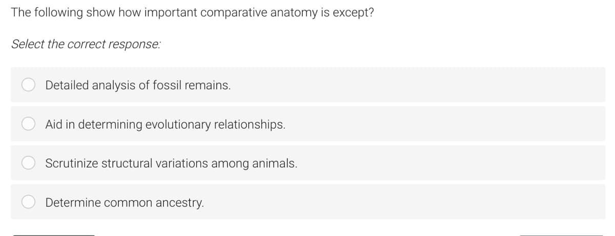 The following show how important comparative anatomy is except?
Select the correct response:
Detailed analysis of fossil remains.
Aid in determining evolutionary relationships.
Scrutinize structural variations among animals.
Determine common ancestry.
