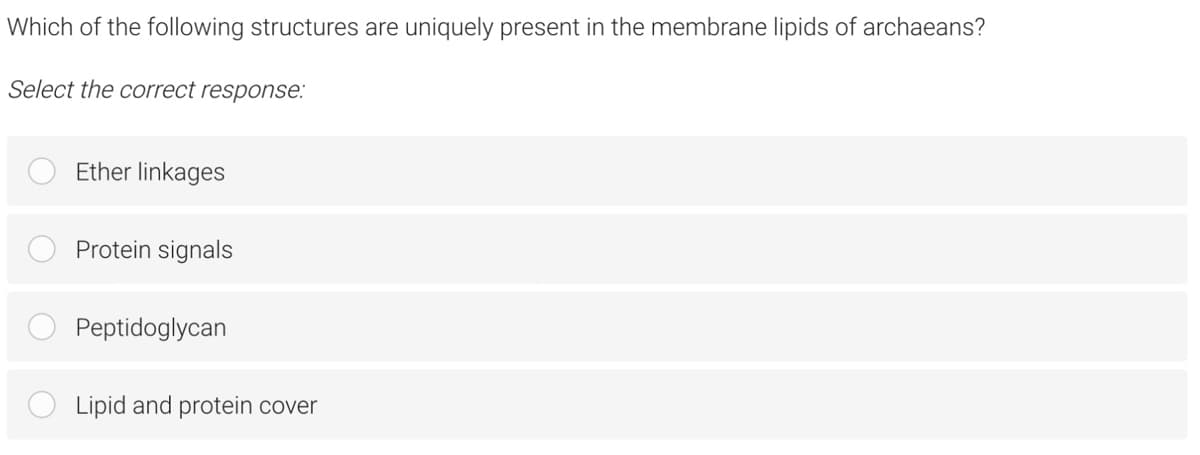 Which of the following structures are uniquely present in the membrane lipids of archaeans?
Select the correct response:
Ether linkages
Protein signals
Peptidoglycan
Lipid and protein cover
