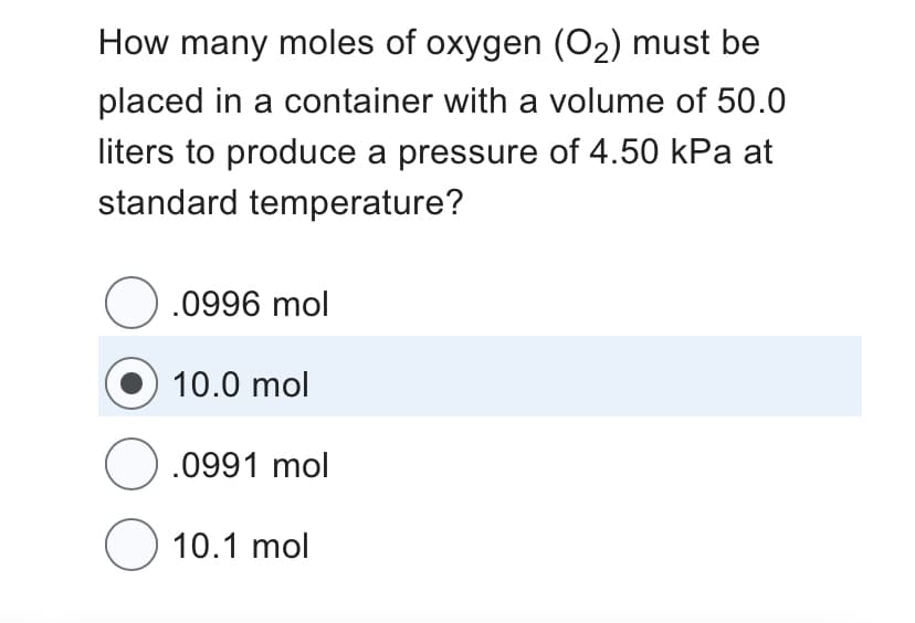 How many moles of oxygen (O₂) must be
placed in a container with a volume of 50.0
liters to produce a pressure of 4.50 kPa at
standard temperature?
O.0996 mol
10.0 mol
O.0991 mol
O 10.1 mol