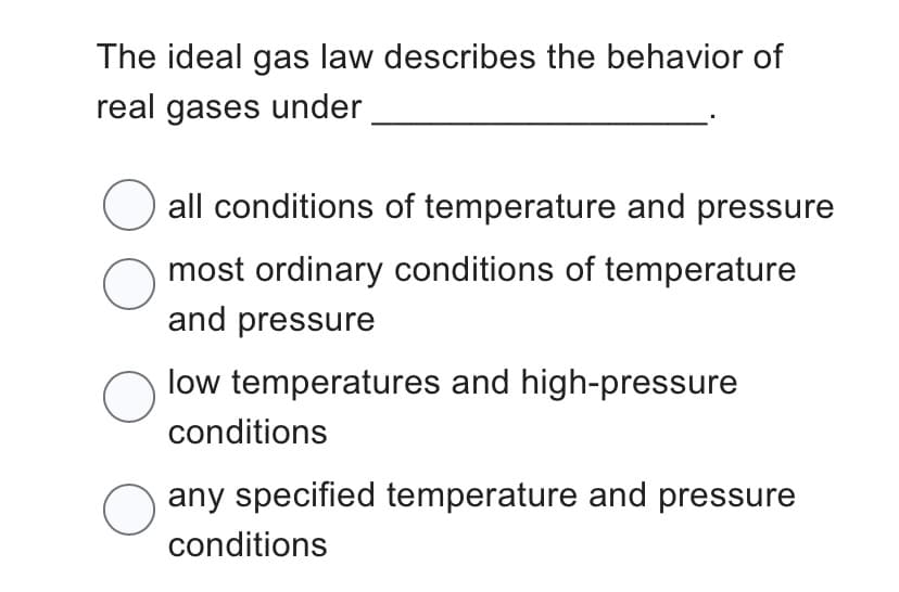 The ideal gas law describes the behavior of
real gases under
O all conditions of temperature and pressure
most ordinary conditions of temperature
and pressure
O
low temperatures and high-pressure
conditions
O
O
any specified temperature and pressure
conditions