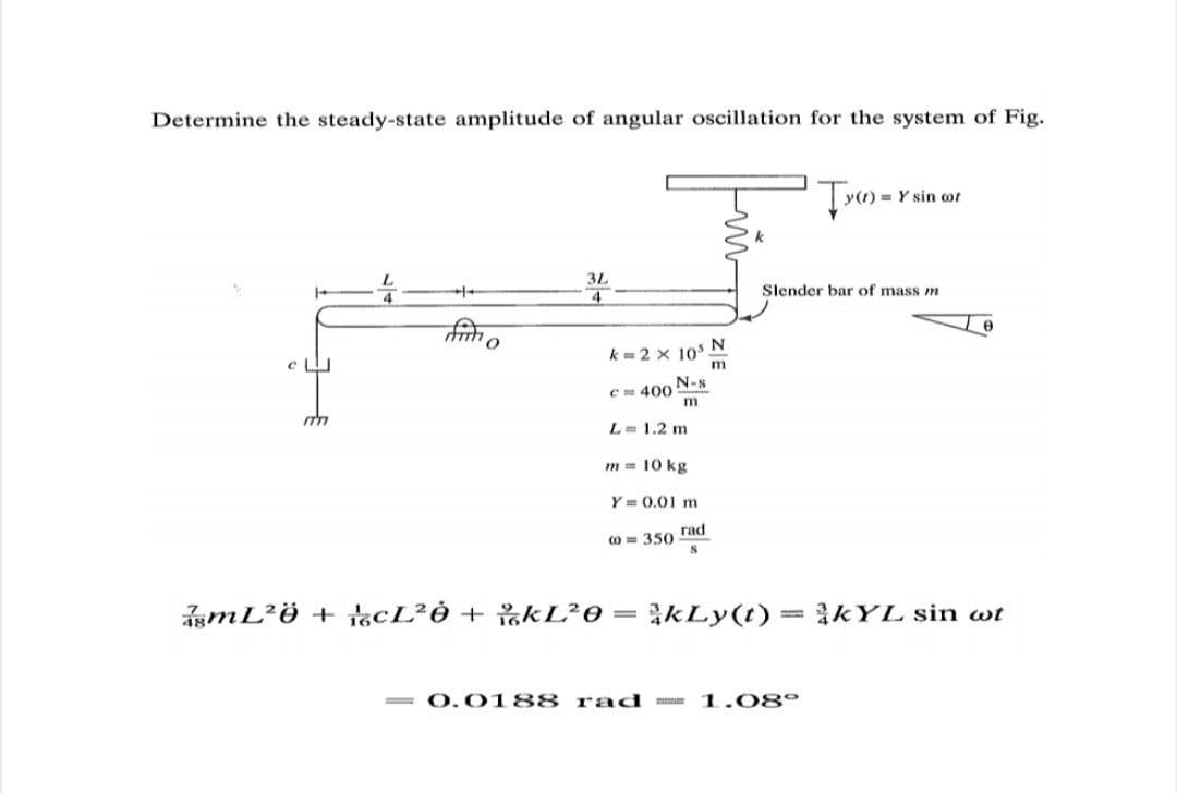 Determine the steady-state amplitude of angular oscillation for the system of Fig.
= Y sin ot
3L
Slender bar of mass m
k=2 x 10° N
m
N-s
C 400
L= 1.2 m
m = 10 kg
Y = 0.01 m
O = 350 rad
smL²ö + tcL²Ò + %&L²0
= kLy(t)= kYL sin wt
= 0.0 188 r ad
1.08°
