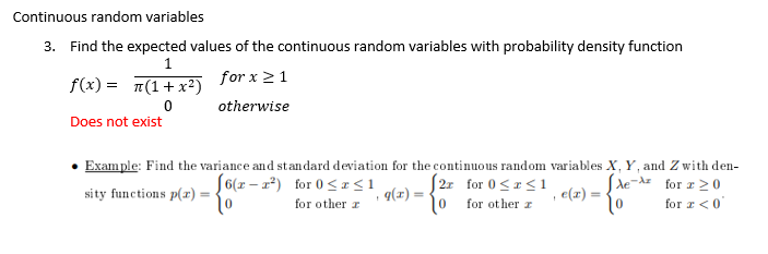 Continuous random variables
3. Find the expected values of the continuous random variables with probability density function
1
f(x) = π(1+x²)
for x ≥ 1
0
otherwise
Does not exist
Example: Find the variance and standard deviation for the continuous random variables X, Y, and Zwith den-
Ae-A for 20
for a < 0
[6(x-²) for 0≤x≤1
2r for 0≤x≤1
sity functions p(x) =
-{6
g(x) =
e(x) =
1
1
for other r
10
for other r
to