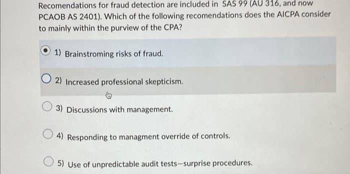 Recomendations for fraud detection are included in SAS 99 (AU 316, and now
PCAOB AS 2401). Which of the following recomendations does the AICPA consider
to mainly within the purview of the CPA?
1) Brainstroming risks of fraud.
O2) Increased professional skepticism.
3) Discussions with management.
4) Responding to managment override of controls.
5) Use of unpredictable audit tests-surprise procedures.