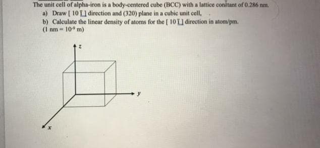 The unit cell of alpha-iron is a body-centered cube (BCC) with a lattice conktant of 0.286 nm.
a) Draw [ 10 L1 direction and (320) plane in a cubic unit cell,
b) Calculate the lincar density of atoms for the ( 10 L1 direction in atom/pm.
(1 nm - 10° m)
