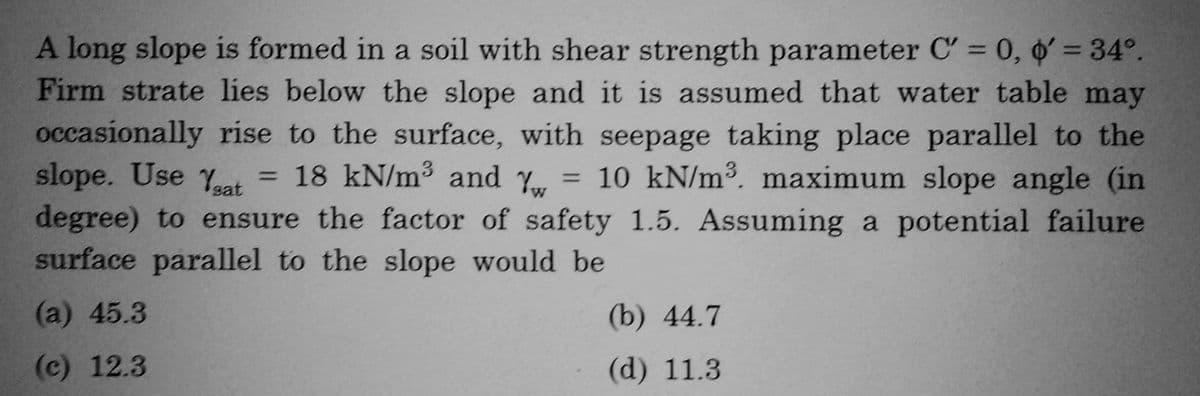 A long slope is formed in a soil with shear strength parameter C' = 0, o' = 34°.
Firm strate lies below the slope and it is assumed that water table may
occasionally rise to the surface, with seepage taking place parallel to the
slope. Use Yeat
= 18 kN/m³ and Y = 10 kN/m³. maximum slope angle (in
degree) to ensure the factor of safety 1.5. Assuming a potential failure
surface parallel to the slope would be
(a) 45.3
(c) 12.3
(b) 44.7
(d) 11.3