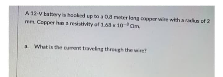 A 12-V battery is hooked up to a 0.8 meter long copper wire with a radius of 2
mm. Copper has a resistivity of 1.68 x 10-8 m.
a. What is the current traveling through the wire?