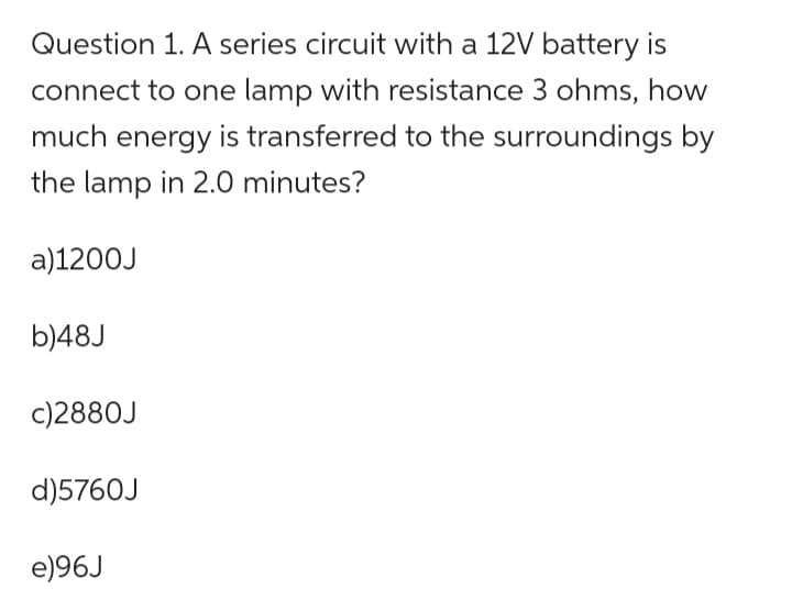 Question 1. A series circuit with a 12V battery is
connect to one lamp with resistance 3 ohms, how
much energy is transferred to the surroundings by
the lamp in 2.0 minutes?
a)1200J
b)48J
c)2880J
d)5760J
e)96J