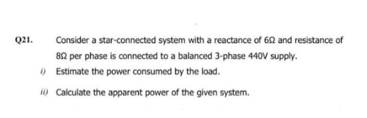 Q21.
Consider a star-connected system with a reactance of 652 and resistance of
852 per phase is connected to a balanced 3-phase 440V supply.
i)
Estimate the power consumed by the load.
ii) Calculate the apparent power of the given system.