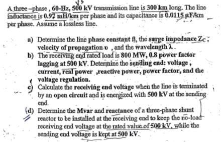 A three -phase, 60-Hz, 500 kV transmission line is 300 km long. The line
inductance is 0.97 mH/km per phase and its capacitance is 0.0115 pFAm
per phase. Assume a lossless line.
a) Determine the line phase constant B, the surge impedance Ze;
velocity of propagation o , and the wavelength A.
b) The receiving end rated load is 800 MW, 0.8 power factor
lagging at 500 kV. Determine the sending end: voltage,
current, real power ,reactive power, power factor, and the
voltage regulation.
Calculate the receiving end voltage when the line is terminated
by an open circuit and is energized with 500 kV at the sending
end.
(d) Determine the Mvar and reactance of a three-phase shunt
reactor to be installed at the receiving end to keep the no-load
receiving end voltage at the rated value of 500 kV, while the
sending end voltage is kept at 500 kV.
