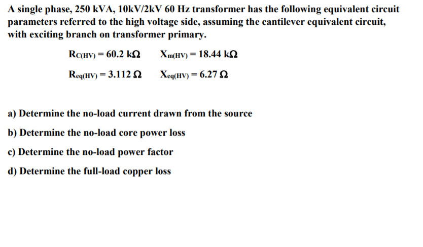 A single phase, 250 kVA, 10kV/2kV 60 Hz transformer has the following equivalent circuit
parameters referred to the high voltage side, assuming the cantilever equivalent circuit,
with exciting branch on transformer primary.
RC(HV) = 60.2 kN
Xm(HV) = 18.44 kn
Req(HV) = 3.112 n
Xeq(HV) = 6.27
a) Determine the no-load current drawn from the source
b) Determine the no-load core power loss
c) Determine the no-load power factor
d) Determine the full-load copper loss
