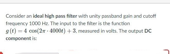 Consider an ideal high pass filter with unity passband gain and cutoff
frequency 1000 Hz. The input to the filter is the function
g(t) = 4 cos(2n - 4000t) + 3, measured in volts. The output DC
component is:
