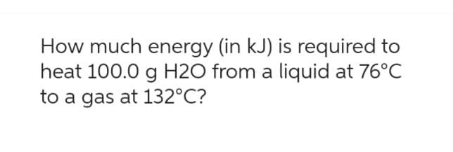 How much energy (in kJ) is required to
heat 100.0 g H2O from a liquid at 76°C
to a gas at 132°C?