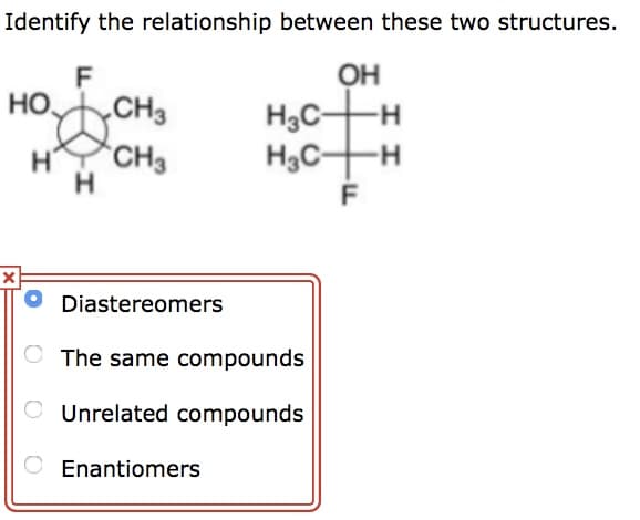 Identify the relationship between these two structures.
F
OH
НО.
CH3
H CH3
H
H₂C-
H₂CH
Diastereomers
The same compounds
O Unrelated compounds
O Enantiomers
יד
-H
F
I