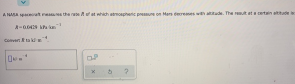 A NASA spacecraft measures the rate R of at which atmospheric pressure on Mars decreases with altitude. The result at a certain altitude is:
R-0.0429 kPa km
Convert R to kJ-m.
-1