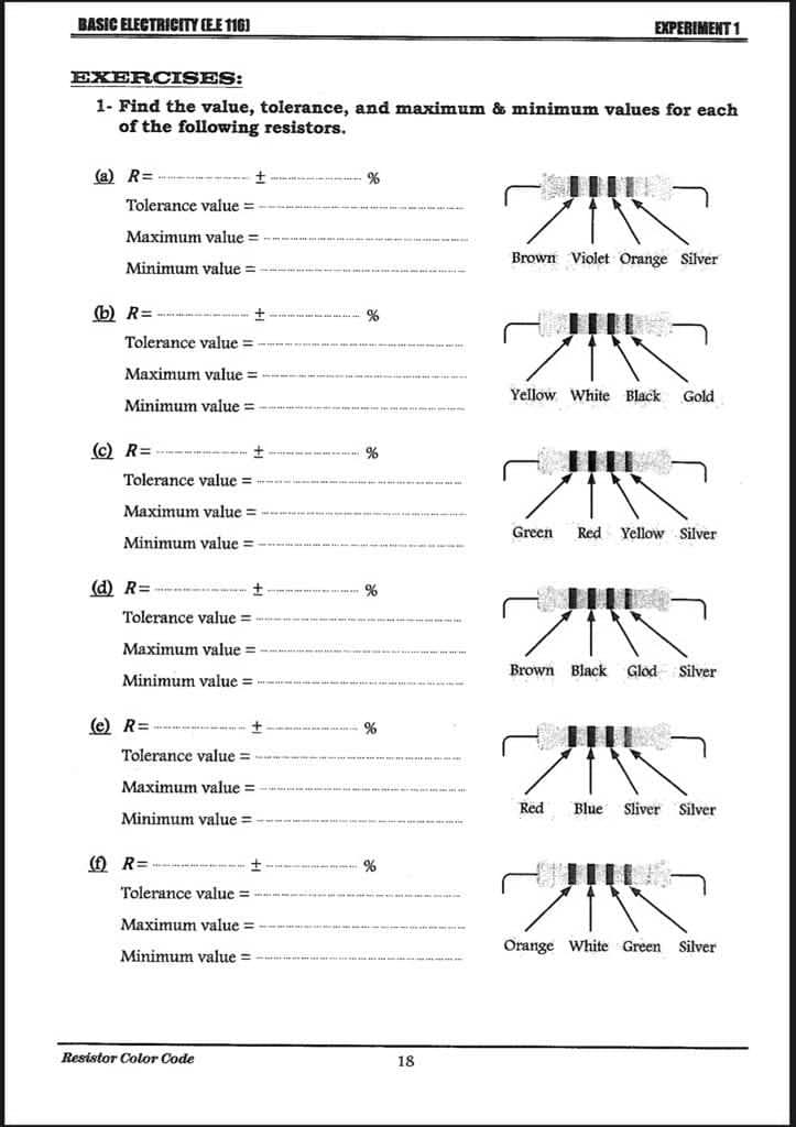 BASIC ELECTRICITY (E.E 116)
EXERCISES:
1- Find the value, tolerance, and maximum & minimum values for each
of the following resistors.
(a) R=
Tolerance value=
Maximum value=
Minimum value=
(b) R=
(c) R=
Tolerance value=
Maximum value=
Minimum value=
(d) R=
--- +
Tolerance value =
Maximum value=
Minimum value=
(e) R=
+
Tolerance value=
Maximum value=
Minimum value=
Tolerance value=
Maximum value=
Minimum value=
(f) R=
+
+
Tolerance value=
Maximum value=
Minimum value=
Resistor Color Code
%
%
18
EXPERIMENT 1
ウバー
Brown Violet Orange Silver
ZIK
Yellow White Black
Green
Gold
ZIK
Red Yellow Silver
ZIK
Brown Black Glod Silver
20
Red Blue Sliver Silver
2110
Orange White Green Silver