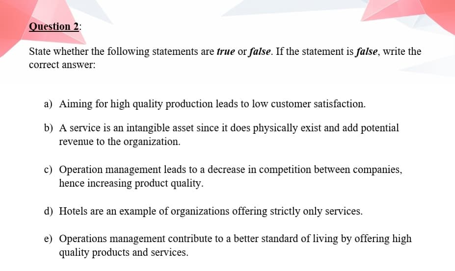 Question 2:
State whether the following statements are true or false. If the statement is false, write the
correct answer:
a) Aiming for high quality production leads to low customer satisfaction.
b) A service is an intangible asset since it does physically exist and add potential
revenue to the organization.
c) Operation management leads to a decrease in competition between companies,
hence increasing product quality.
d) Hotels are an example of organizations offering strictly only services.
e) Operations management contribute to a better standard of living by offering high
quality products and services.