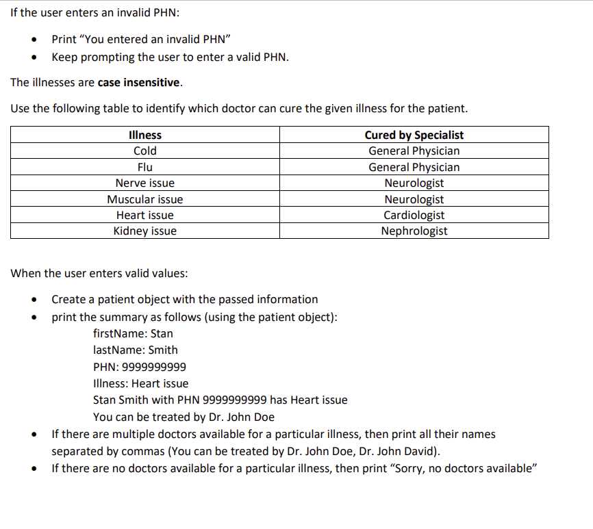If the user enters an invalid PHN:
• Print "You entered an invalid PHN"
Keep prompting the user to enter a valid PHN.
The illnesses are case insensitive.
Use the following table to identify which doctor can cure the given illness for the patient.
Cured by Specialist
General Physician
General Physician
Illness
Cold
Flu
●
Nerve issue
Muscular issue
Heart issue
Kidney issue
When the user enters valid values:
• Create a patient object with the passed information
print the summary as follows (using the patient object):
firstName: Stan
lastName: Smith
PHN: 9999999999
Illness: Heart issue
Neurologist
Neurologist
Cardiologist
Nephrologist
Stan Smith with PHN 9999999999 has Heart issue
You can be treated by Dr. John Doe
If there are multiple doctors available for a particular illness, then print all their names
separated by commas (You can be treated by Dr. John Doe, Dr. John David).
If there are no doctors available for a particular illness, then print "Sorry, no doctors available"