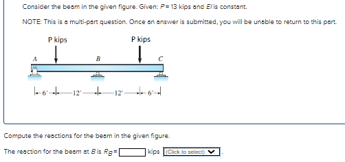 Consider the beam in the given figure. Given: P= 13 kips and Elis constant.
NOTE: This is a multi-part question. Once an answer is submitted, you will be unable to return to this part.
P kips
P kips
B
16+ -12' te -12²6
Compute the reactions for the beam in the given figure.
The reaction for the beam at Bis Rg=|
kips(Click to select) ✓