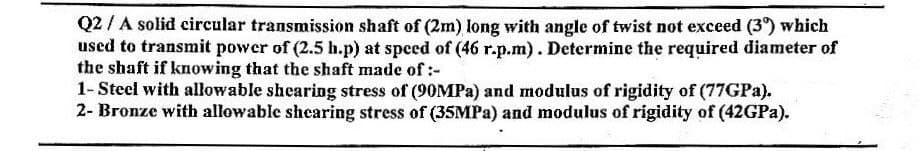 Q2 / A solid circular transmission shaft of (2m) long with angle of twist not exceed (39) which
used to transmit power of (2.5 h.p) at speed of (46 r.p.m). Determine the required diameter of
the shaft if knowing that the shaft made of :-
1-Steel with allowable shearing stress of (90MPa) and modulus of rigidity of (77GPa).
2- Bronze with allowable shearing stress of (35MPa) and modulus of rigidity of (42GPa).