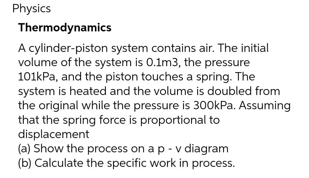 Physics
Thermodynamics
A cylinder-piston system contains air. The initial
volume of the system is 0.1m3, the pressure
101kPa, and the piston touches a spring. The
system is heated and the volume is doubled from
the original while the pressure is 300kPa. Assuming
that the spring force is proportional to
displacement
(a) Show the process on a p - v diagram
(b) Calculate the specific work in process.