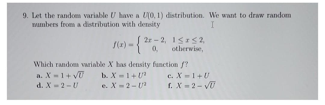9. Let the random variable U have a U(0, 1) distribution. We want to draw random
numbers from a distribution with density
I
f(x)
=
{2
2x2,
1≤x≤ 2,
otherwise,
Which random variable X has density function f?
a. X = 1 + √U
b. X = 1+U2
d. X = 2 - U
e. X = 2 - U²
c. X = 1 + U
f. X = 2-√U