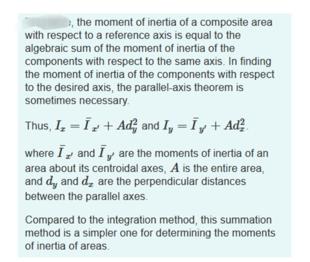 >, the moment of inertia of a composite area
with respect to a reference axis is equal to the
algebraic sum of the moment of inertia of the
components with respect to the same axis. In finding
the moment of inertia of the components with respect
to the desired axis, the parallel-axis theorem is
sometimes necessary.
Thus, I₂ = Ī + Aď² and Iy = Īy + Ad²
„
where I and I are the moments of inertia of an
area about its centroidal axes, A is the entire area,
and dy and d are the perpendicular distances
between the parallel axes.
Compared to the integration method, this summation
method is a simpler one for determining the moments
of inertia of areas.