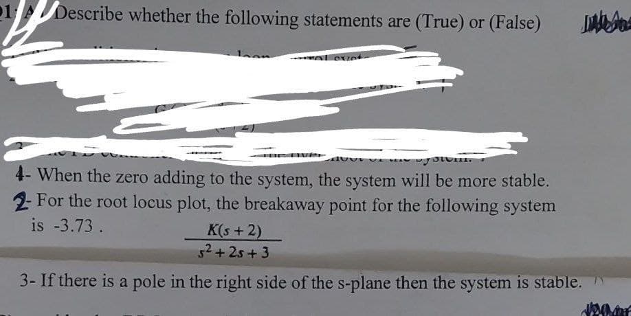 1 Describe whether the following statements are (True) or (False)
over
Cvet
you
4- When the zero adding to the system, the system will be more stable.
2- For the root locus plot, the breakaway point for the following system
is -3.73.
K(s + 2)
5² + 25 +3
3- If there is a pole in the right side of the s-plane then the system is stable.
JON OF