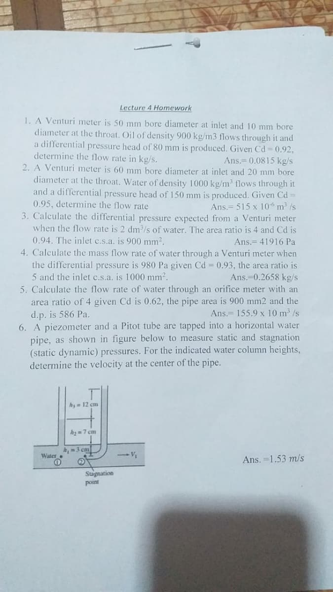 Lecture 4 Homework
1. A Venturi meter is 50 mm bore diameter at inlet and 10 mm bore
diameter at the throat. Oil of density 900 kg/m3 flows through it and
a differential pressure head of 80 mm is produced. Given Cd 0.92,
determine the flow rate in kg/s.
2. A Venturi meter is 60 mm bore diameter at inlet and 20 mm bore
diameter at the throat. Water of density 1000 kg/m³ flows through it
and a differential pressure head of 150 mm is produced. Given Cd =
0.95, determine the flow rate
Ans.= 0.0815 kg/s
Ans.= 515 x 10 m /s
3. Calculate the differential pressure expected from a Venturi meter
when the flow rate is 2 dm /s of water. The area ratio is 4 and Cd is
0.94. The inlet c.s.a. is 900 mm2.
4. Calculate the mass flow rate of water through a Venturi meter when
the differential pressure is 980 Pa given Cd = 0.93, the area ratio is
5 and the inlet c.s.a. is 1000 mm2.
5. Calculate the flow rate of water through an orifice meter with an
Ans.= 41916 Pa
Ans.=0.2658 kg/s
area ratio of 4 given Cd is 0.62, the pipe area is 900 mm2 and the
d.p. is 586 Pa.
6. A piezometer and a Pitot tube are tapped into a horizontal water
pipe, as shown in figure below to measure static and stagnation
(static dynamic) pressures. For the indicated water column heights,
determine the velocity at the center of the pipe.
Ans.= 155.9 x 10 m /s
h, = 12 cm
h=7 cm
h,=3 cm
Water
Ans. =1.53 m/s
Stugnation
point
