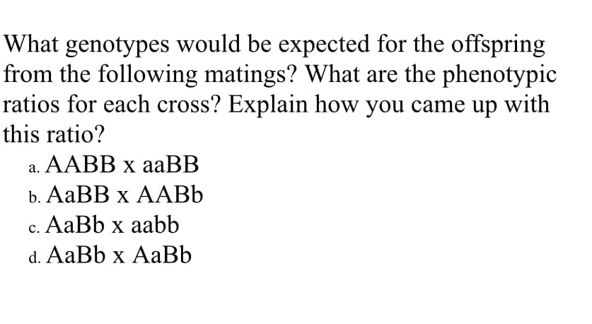 What genotypes would be expected for the offspring
from the following matings? What are the phenotypic
ratios for each cross? Explain how you came up with
this ratio?
а. ААB х аaBB
b. AаBB х ААВЬ
с. АаBb x aabb
d. AaBb x AaBb
