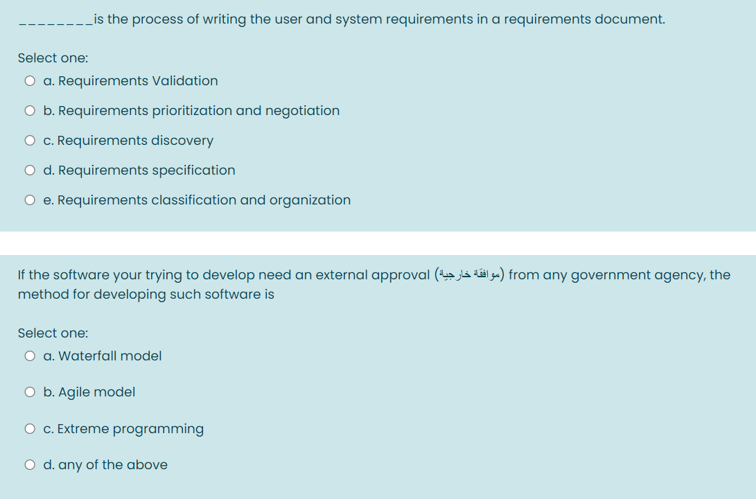 Lis the process of writing the user and system requirements in a requirements document.
Select one:
O a. Requirements Validation
O b. Requirements prioritization and negotiation
O c. Requirements discovery
O d. Requirements specification
O e. Requirements classification and organization
If the software your trying to develop need an external approval ( jla dál ga) from any government agency, the
method for developing such software is
Select one:
O a. Waterfall model
O b. Agile model
O c. Extreme programming
O d. any of the above
