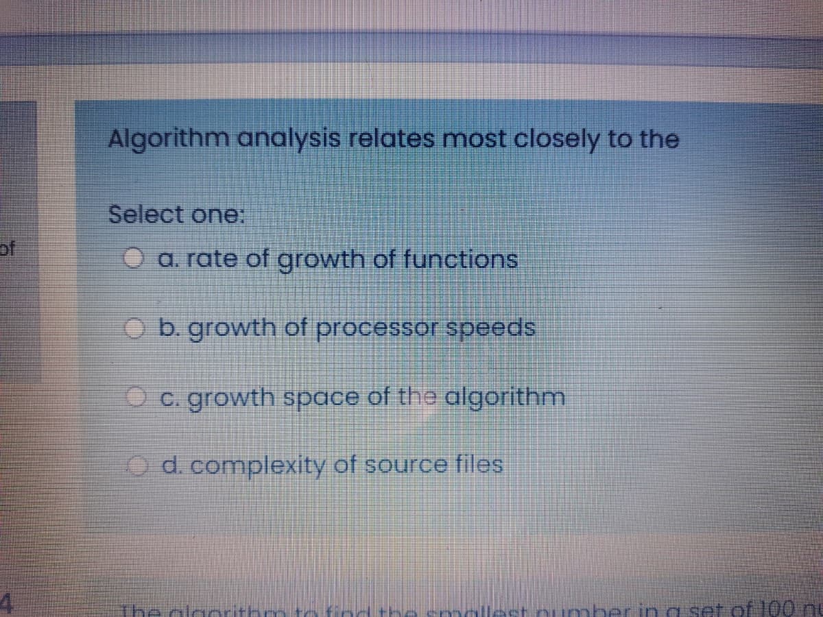 Algorithm analysis relates most closely to the
Select one:
of
O a. rate of growth of functions
O b. growth of processor speeds
Oc. growth space of the algorithm
O d. complexity of source files
The alagrithm
llest oumberin a set of 100 ng
