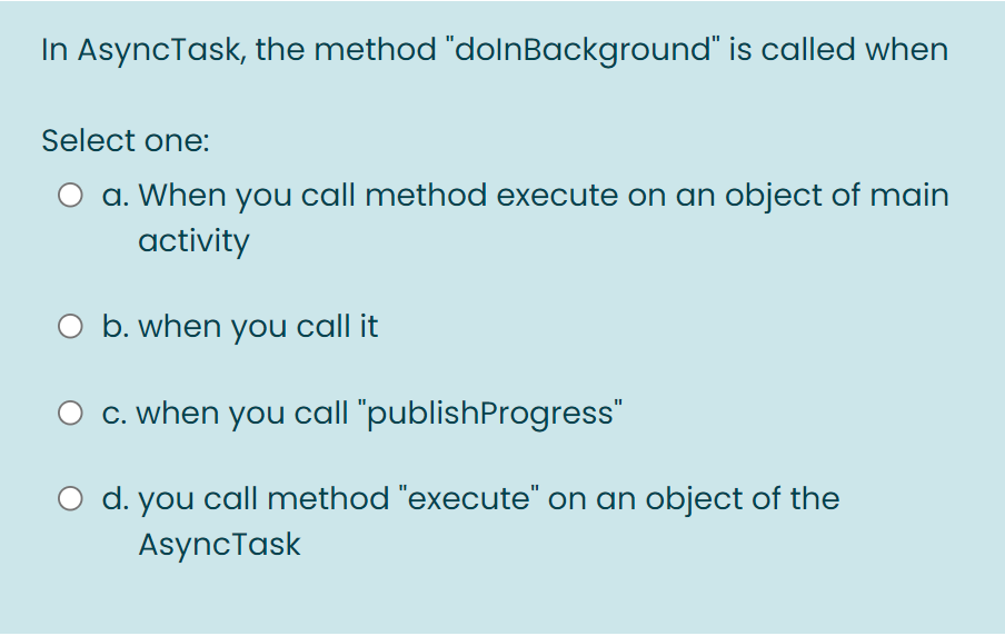 In AsyncTask, the method "dolnBackground" is called when
Select one:
a. When you call method execute on an object of main
activity
O b. when you call it
C. when you call "publishProgress"
d. you call method "execute" on an object of the
AsyncTask
